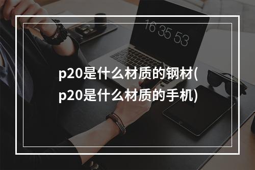 p20是什么材质的钢材(p20是什么材质的手机)
