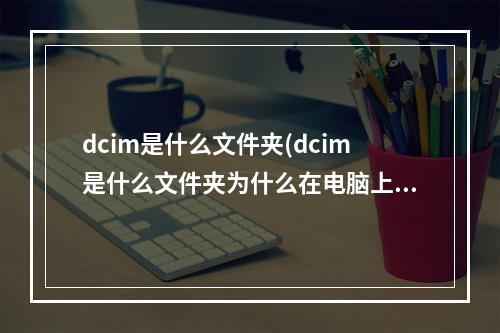 dcim是什么文件夹(dcim是什么文件夹为什么在电脑上打不开)