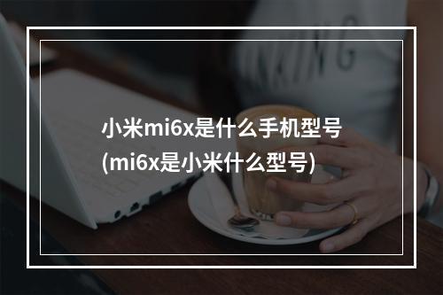 小米mi6x是什么手机型号(mi6x是小米什么型号)