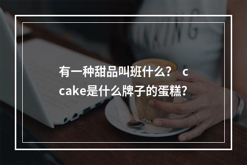 有一种甜品叫班什么？  ccake是什么牌子的蛋糕？