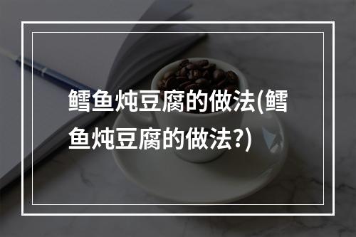 鳕鱼炖豆腐的做法(鳕鱼炖豆腐的做法?)