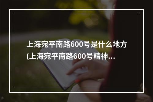 上海宛平南路600号是什么地方(上海宛平南路600号精神卫生中心电话号码)