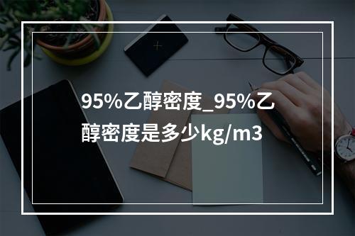 95%乙醇密度_95%乙醇密度是多少kg/m3
