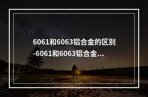 6061和6063铝合金的区别-6061和6063铝合金哪个好