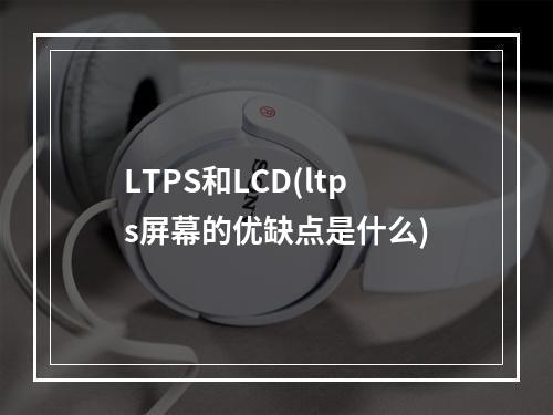LTPS和LCD(ltps屏幕的优缺点是什么)
