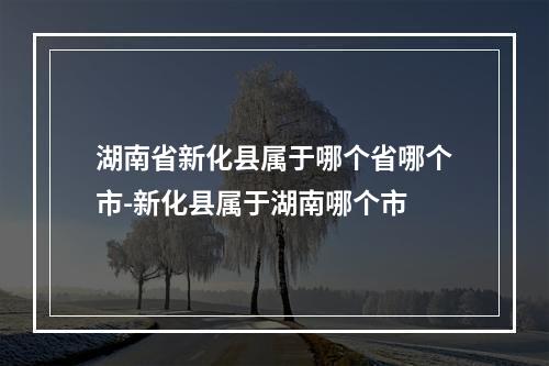 湖南省新化县属于哪个省哪个市-新化县属于湖南哪个市