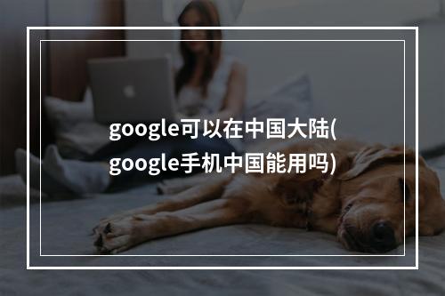 google可以在中国大陆(google手机中国能用吗)