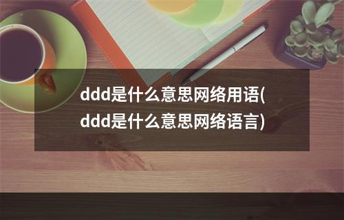 ddd是什么意思网络用语(ddd是什么意思网络语言)