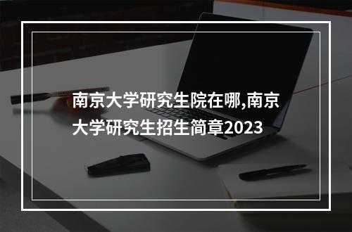 南京大学研究生院在哪,南京大学研究生招生简章2023