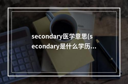 secondary医学意思(secondary是什么学历)