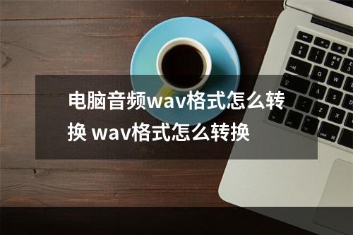 电脑音频wav格式怎么转换 wav格式怎么转换