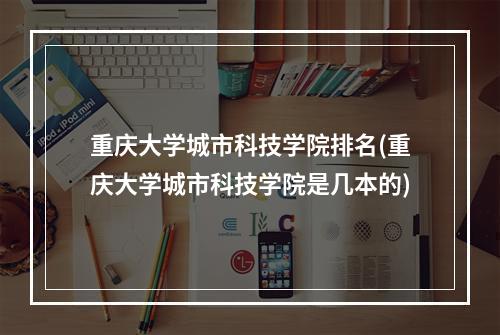 重庆大学城市科技学院排名(重庆大学城市科技学院是几本的)