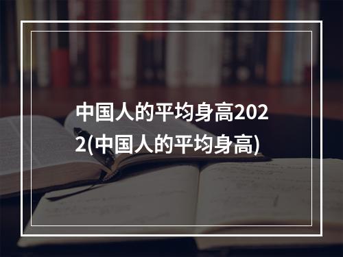 中国人的平均身高2022(中国人的平均身高)