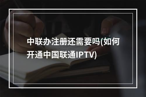 中联办注册还需要吗(如何开通中国联通IPTV)