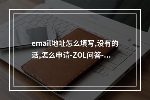 email地址怎么填写,没有的话,怎么申请-ZOL问答-email地址怎么填