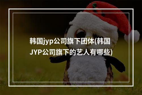 韩国jyp公司旗下团体(韩国JYP公司旗下的艺人有哪些)